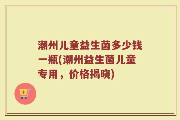 潮州儿童益生菌多少钱一瓶(潮州益生菌儿童专用，价格揭晓)