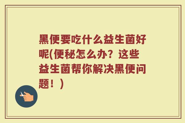 黑便要吃什么益生菌好呢(便秘怎么办？这些益生菌帮你解决黑便问题！)