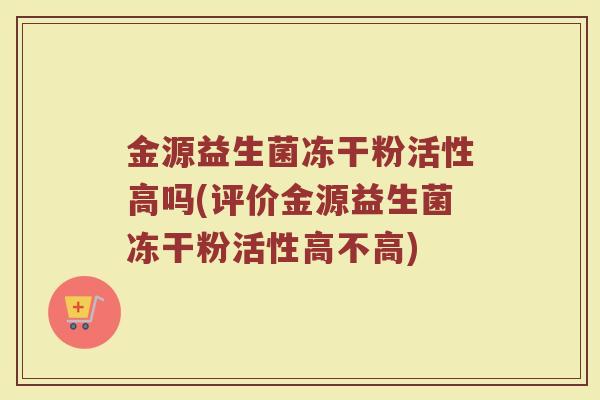 金源益生菌冻干粉活性高吗(评价金源益生菌冻干粉活性高不高)