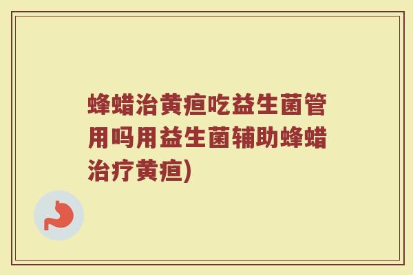 蜂蜡治黄疸吃益生菌管用吗用益生菌辅助蜂蜡治疗黄疸)