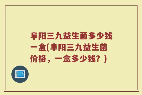 阜阳三九益生菌多少钱一盒(阜阳三九益生菌价格，一盒多少钱？)