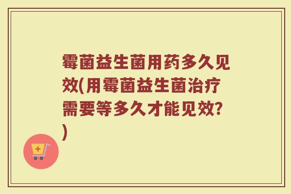 霉菌益生菌用药多久见效(用霉菌益生菌治疗需要等多久才能见效？)