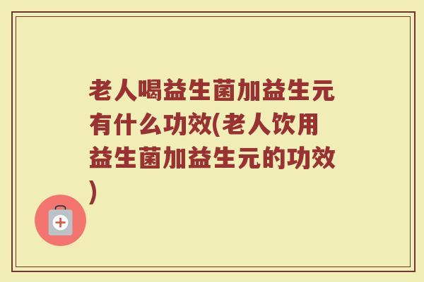 老人喝益生菌加益生元有什么功效(老人饮用益生菌加益生元的功效)