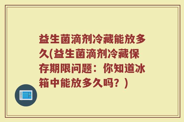 益生菌滴剂冷藏能放多久(益生菌滴剂冷藏保存期限问题：你知道冰箱中能放多久吗？)