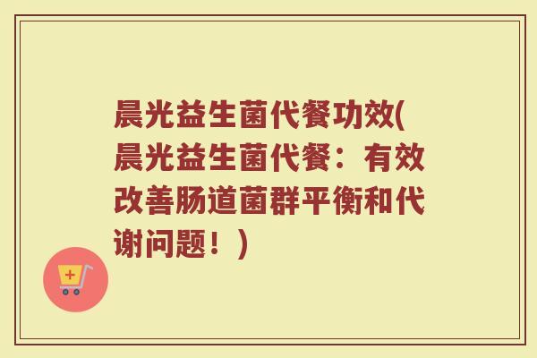 晨光益生菌代餐功效(晨光益生菌代餐：有效改善肠道菌群平衡和代谢问题！)