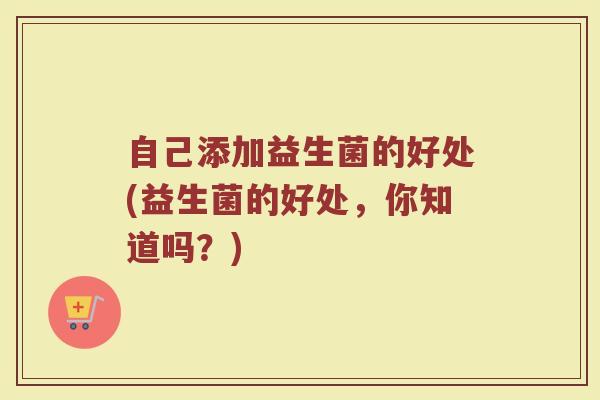 自己添加益生菌的好处(益生菌的好处,你知道吗?) 自己添加益生菌的好处(益生菌的好处,你知道吗?)