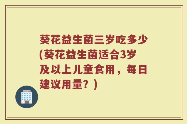 葵花益生菌三岁吃多少(葵花益生菌适合3岁及以上儿童食用，每日建议用量？)