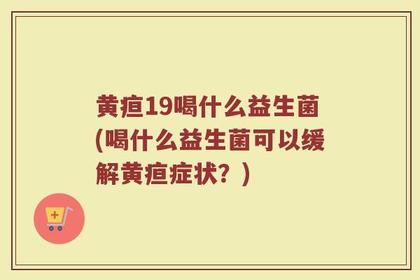 黄疸19喝什么益生菌(喝什么益生菌可以缓解黄疸症状？)
