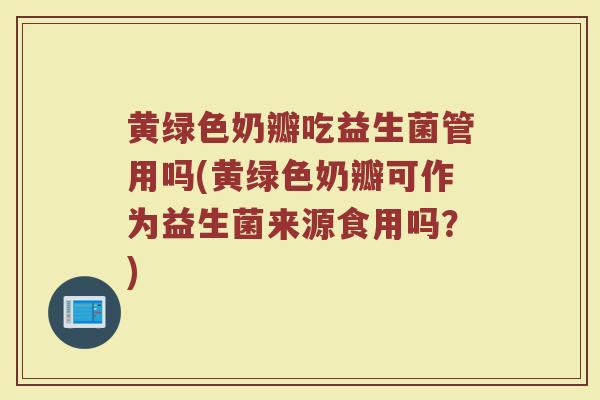 黄绿色奶瓣吃益生菌管用吗(黄绿色奶瓣可作为益生菌来源食用吗？)