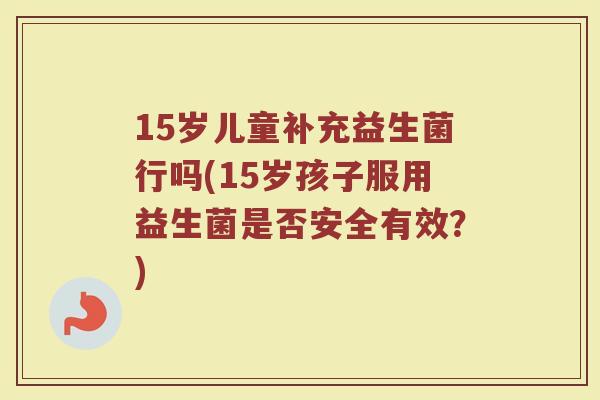 15岁儿童补充益生菌行吗(15岁孩子服用益生菌是否安全有效？)