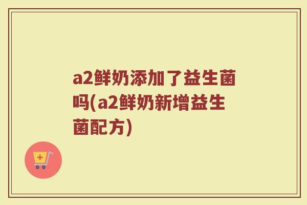 a2鲜奶添加了益生菌吗(a2鲜奶新增益生菌配方)