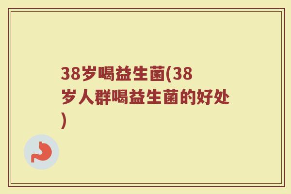 38岁喝益生菌(38岁人群喝益生菌的好处)