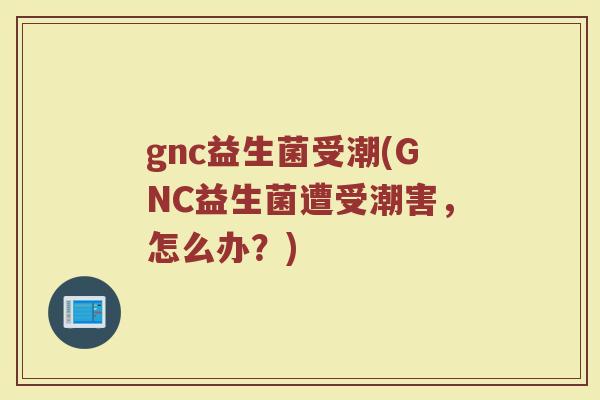 gnc益生菌受潮(GNC益生菌遭受潮害，怎么办？)