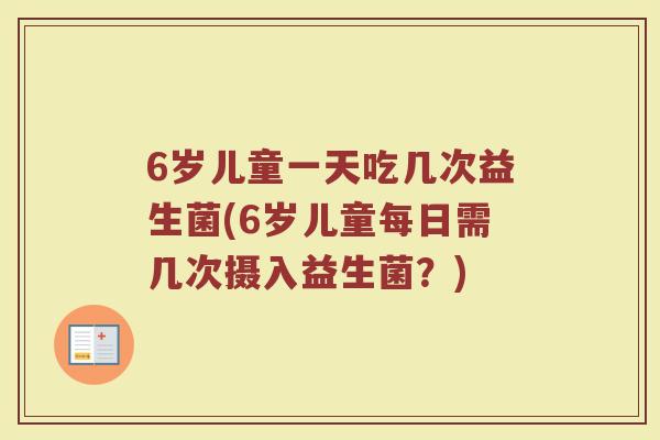 6岁儿童一天吃几次益生菌(6岁儿童每日需几次摄入益生菌？)