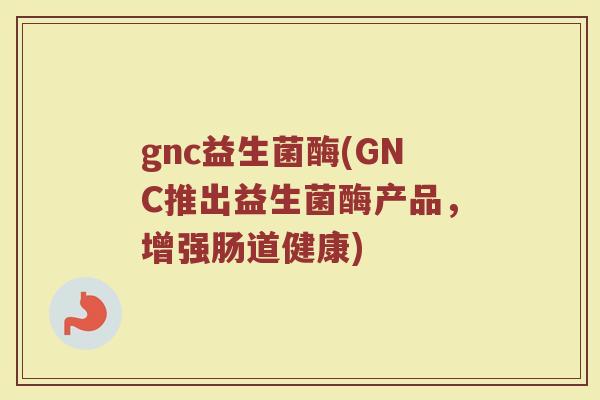 gnc益生菌酶(GNC推出益生菌酶产品，增强肠道健康)