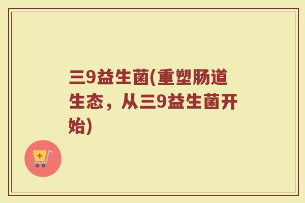 三9益生菌(重塑肠道生态，从三9益生菌开始)