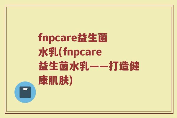 fnpcare益生菌水乳(fnpcare益生菌水乳——打造健康肌肤)