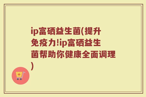 ip富硒益生菌(提升免疫力!ip富硒益生菌帮助你健康全面调理)