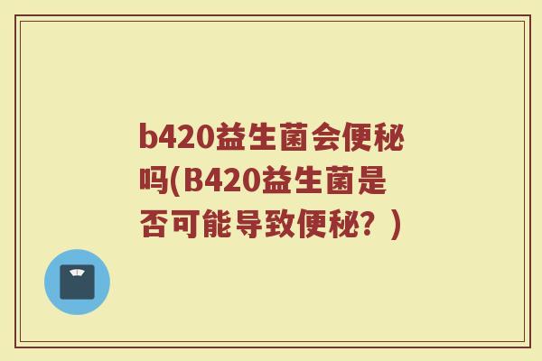 b420益生菌会便秘吗(B420益生菌是否可能导致便秘？)