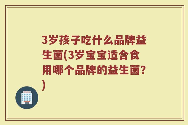 3岁孩子吃什么品牌益生菌(3岁宝宝适合食用哪个品牌的益生菌？)