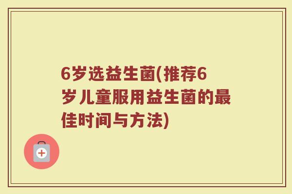 6岁选益生菌(推荐6岁儿童服用益生菌的最佳时间与方法)