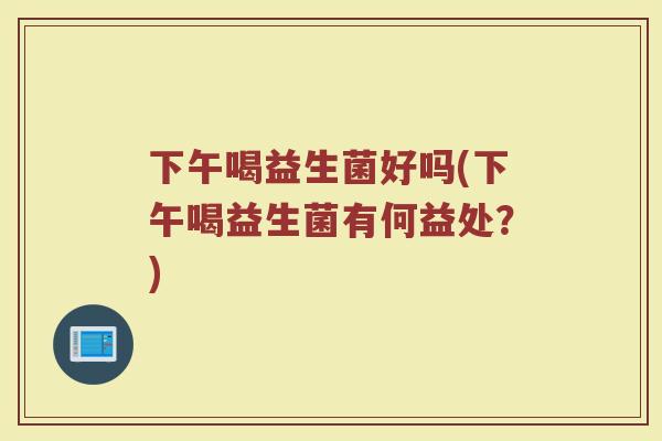 下午喝益生菌好吗(下午喝益生菌有何益处？)