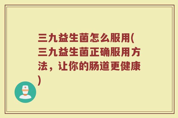 三九益生菌怎么服用(三九益生菌正确服用方法，让你的肠道更健康)