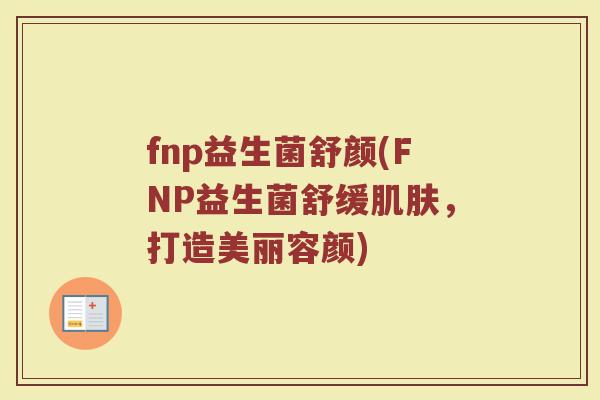 fnp益生菌舒颜(FNP益生菌舒缓肌肤，打造美丽容颜)