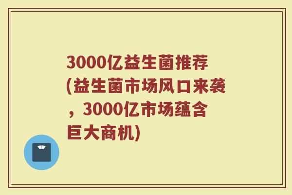3000亿益生菌推荐(益生菌市场风口来袭，3000亿市场蕴含巨大商机)