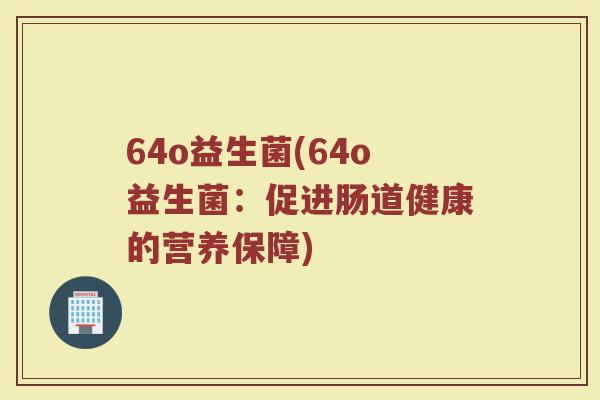 64o益生菌(64o益生菌:促进肠道健康的营养保障) 64o益生菌(64o益生菌:促进肠道健康的营养保障)