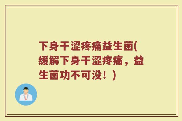 下身干涩疼痛益生菌(缓解下身干涩疼痛，益生菌功不可没！)