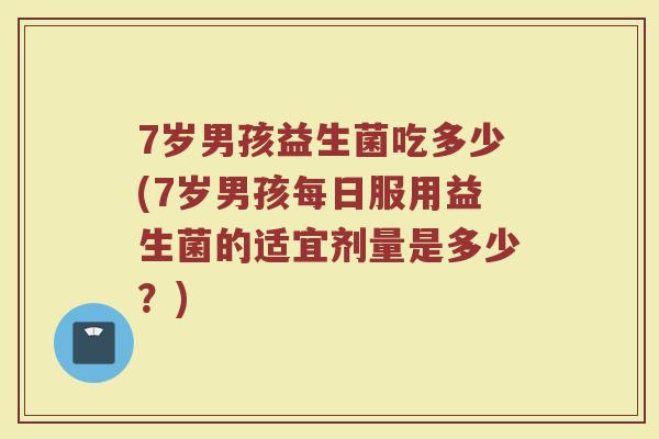 7岁男孩益生菌吃多少(7岁男孩每日服用益生菌的适宜剂量是多少？)