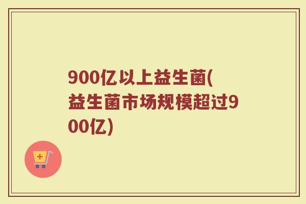 900亿以上益生菌(益生菌市场规模超过900亿)