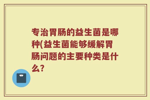 专治胃肠的益生菌是哪种(益生菌能够缓解胃肠问题的主要种类是什么？