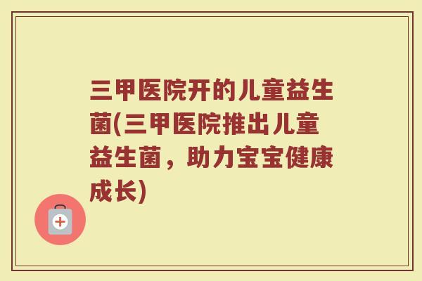 三甲医院开的儿童益生菌(三甲医院推出儿童益生菌，助力宝宝健康成长)