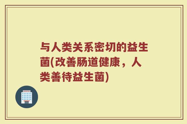 与人类关系密切的益生菌(改善肠道健康，人类善待益生菌)