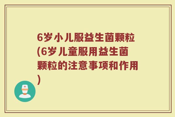 6岁小儿服益生菌颗粒(6岁儿童服用益生菌颗粒的注意事项和作用)