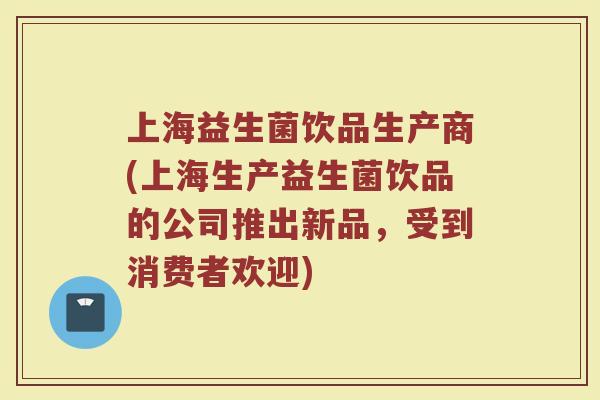 上海益生菌饮品生产商(上海生产益生菌饮品的公司推出新品，受到消费者欢迎)