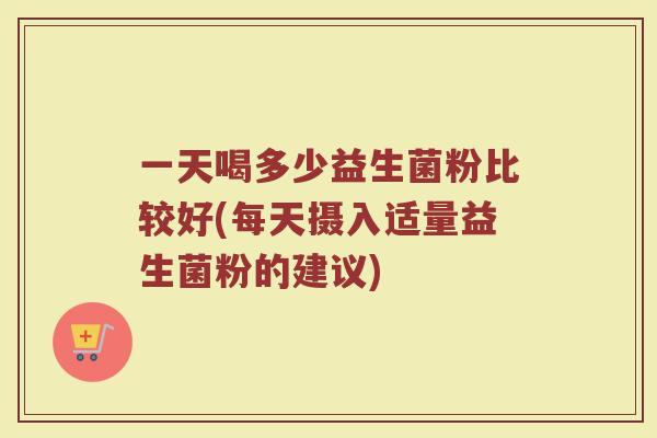 一天喝多少益生菌粉比较好(每天摄入适量益生菌粉的建议)