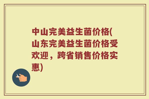 中山完美益生菌价格(山东完美益生菌价格受欢迎，跨省销售价格实惠)