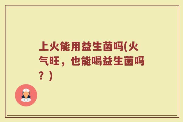 上火能用益生菌吗(火气旺，也能喝益生菌吗？)