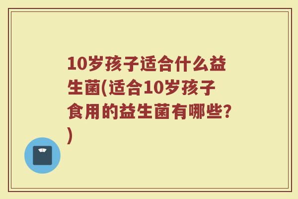 10岁孩子适合什么益生菌(适合10岁孩子食用的益生菌有哪些？)