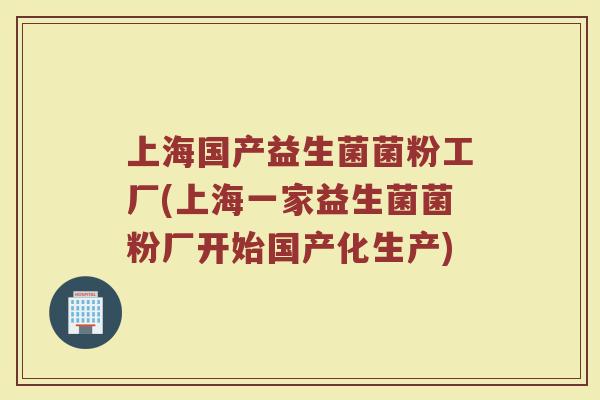 上海国产益生菌菌粉工厂(上海一家益生菌菌粉厂开始国产化生产)