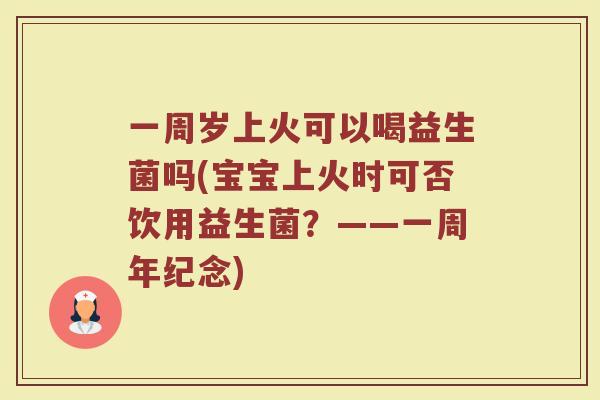 一周岁上火可以喝益生菌吗(宝宝上火时可否饮用益生菌？——一周年纪念)