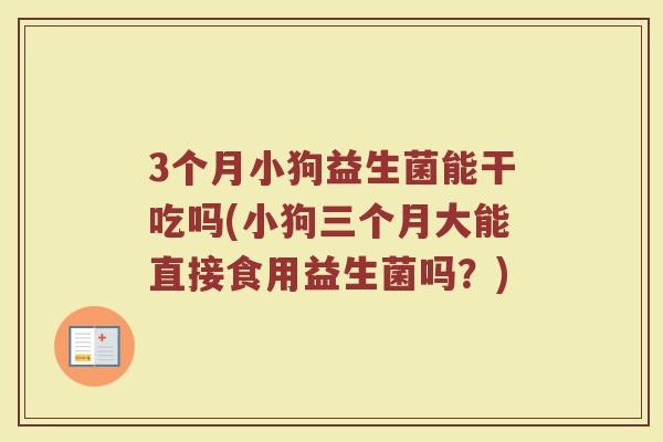 3个月小狗益生菌能干吃吗(小狗三个月大能直接食用益生菌吗？)