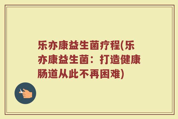 乐亦康益生菌疗程(乐亦康益生菌：打造健康肠道从此不再困难)