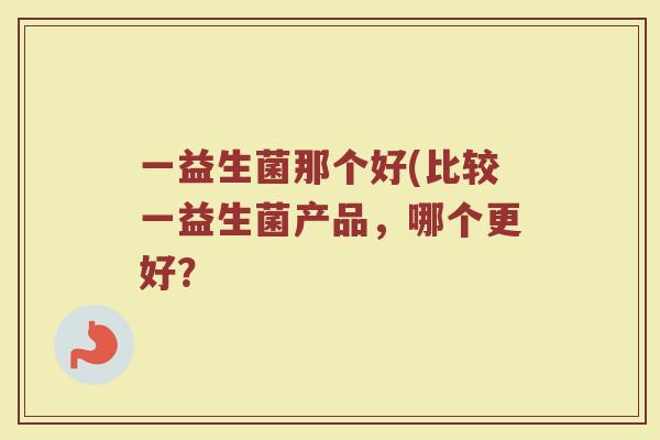 一益生菌那个好(比较一益生菌产品，哪个更好？