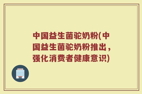 中国益生菌驼奶粉(中国益生菌驼奶粉推出，强化消费者健康意识)