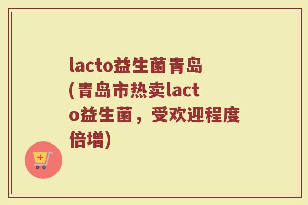 lacto益生菌青岛(青岛市热卖lacto益生菌，受欢迎程度倍增)