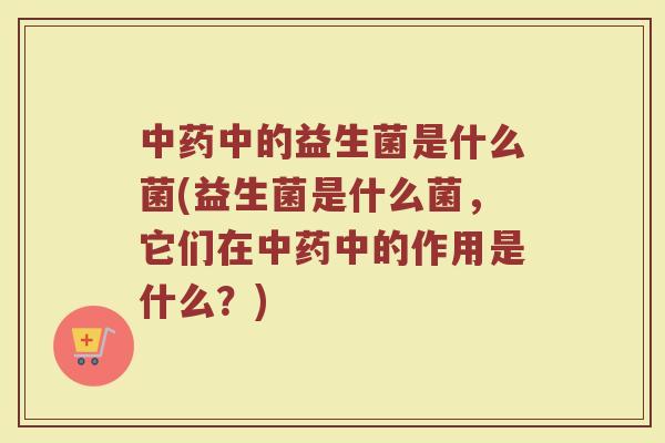 中药中的益生菌是什么菌(益生菌是什么菌，它们在中药中的作用是什么？)